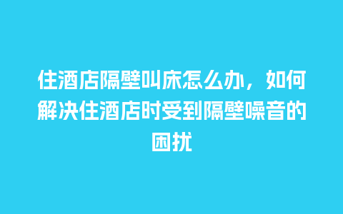 住酒店隔壁叫床怎么办，如何解决住酒店时受到隔壁噪音的困扰