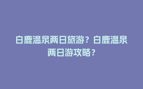 白鹿温泉两日旅游？白鹿温泉两日游攻略？