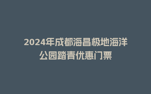 2024年成都海昌极地海洋公园踏青优惠门票