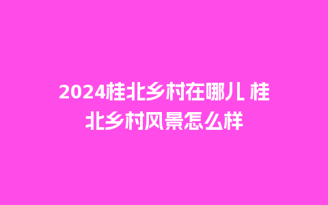 2024桂北乡村在哪儿 桂北乡村风景怎么样