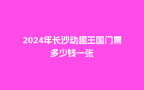 2024年长沙动趣王国门票多少钱一张