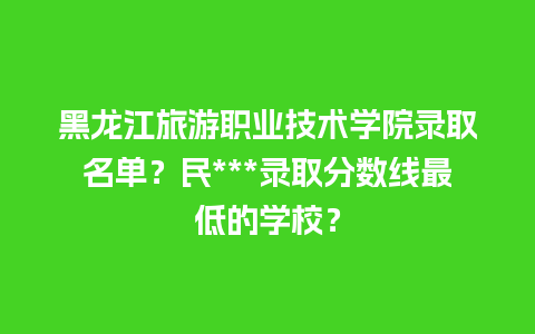 黑龙江旅游职业技术学院录取名单？民***录取分数线最低的学校？