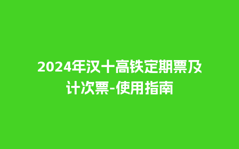 2024年汉十高铁定期票及计次票-使用指南