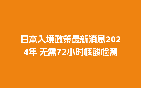 日本入境政策最新消息2024年 无需72小时核酸检测