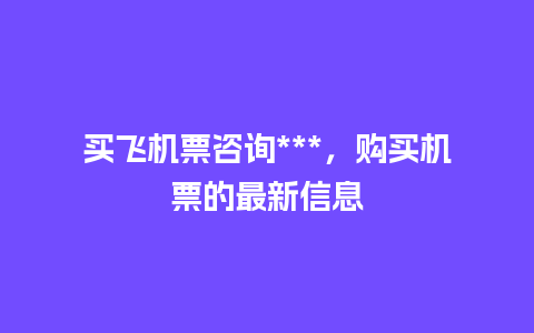 买飞机票咨询***，购买机票的最新信息