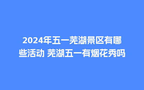 2024年五一芜湖景区有哪些活动 芜湖五一有烟花秀吗