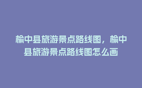 榆中县旅游景点路线图，榆中县旅游景点路线图怎么画