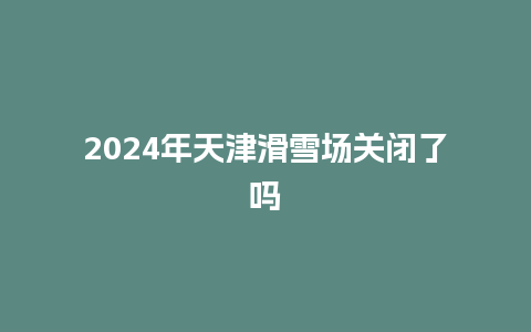 2024年天津滑雪场关闭了吗