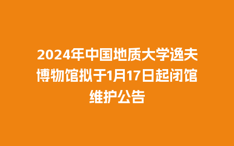 2024年中国地质大学逸夫博物馆拟于1月17日起闭馆维护公告