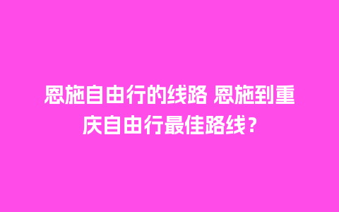 恩施自由行的线路 恩施到重庆自由行最佳路线？