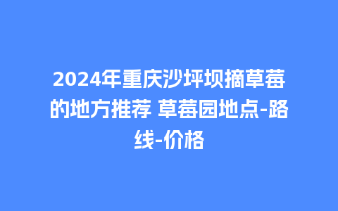 2024年重庆沙坪坝摘草莓的地方推荐 草莓园地点-路线-价格