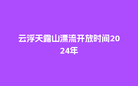 云浮天露山漂流开放时间2024年