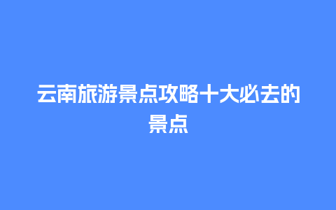 云南旅游景点攻略十大必去的景点