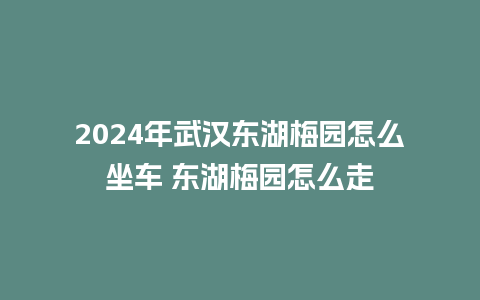 2024年武汉东湖梅园怎么坐车 东湖梅园怎么走