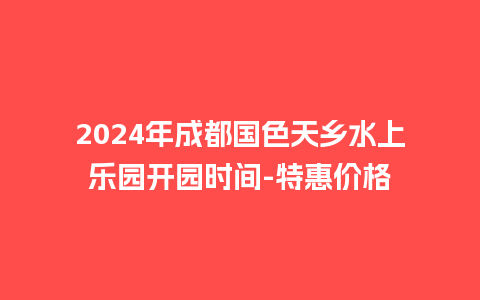 2024年成都国色天乡水上乐园开园时间-特惠价格