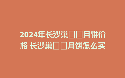 2024年长沙巢娭毑月饼价格 长沙巢娭毑月饼怎么买