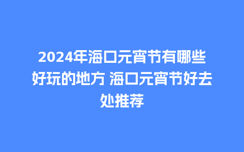 2024年海口元宵节有哪些好玩的地方 海口元宵节好去处推荐