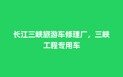 长江三峡旅游车修理厂，三峡工程专用车