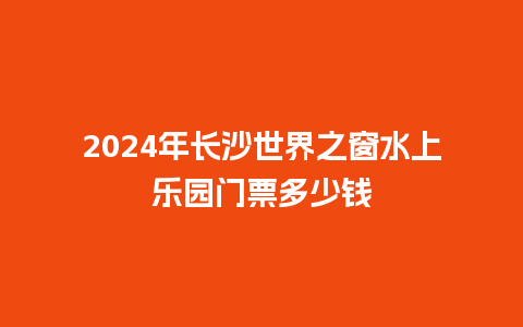 2024年长沙世界之窗水上乐园门票多少钱