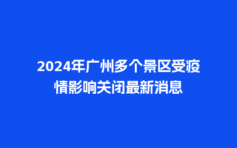 2024年广州多个景区受疫情影响关闭最新消息