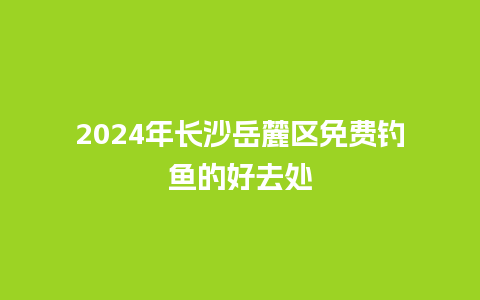 2024年长沙岳麓区免费钓鱼的好去处