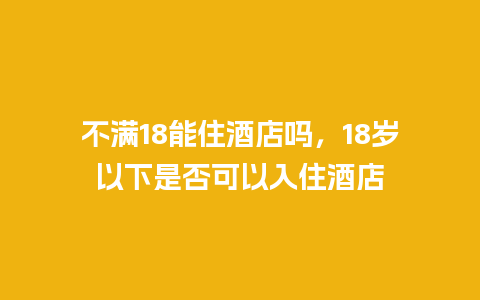 不满18能住酒店吗，18岁以下是否可以入住酒店