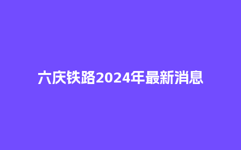 六庆铁路2024年最新消息