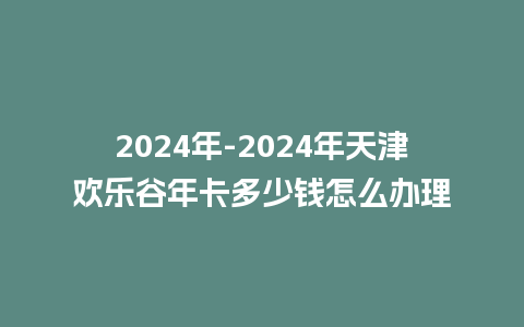 2024年-2024年天津欢乐谷年卡多少钱怎么办理