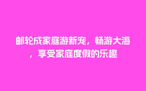 邮轮成家庭游新宠，畅游大海，享受家庭度假的乐趣