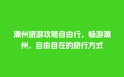 潮州旅游攻略自由行，畅游潮州，自由自在的旅行方式