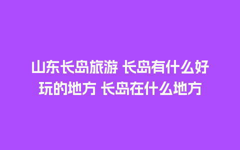 山东长岛旅游 长岛有什么好玩的地方 长岛在什么地方