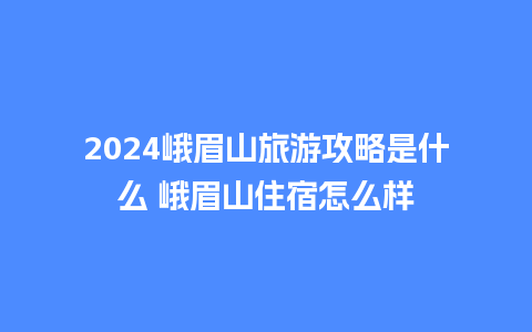 2024峨眉山旅游攻略是什么 峨眉山住宿怎么样