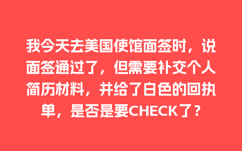 我今天去美国使馆面签时，说面签通过了，但需要补交个人简历材料，并给了白色的回执单，是否是要CHECK了？