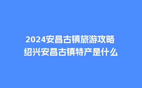 2024安昌古镇旅游攻略 绍兴安昌古镇特产是什么