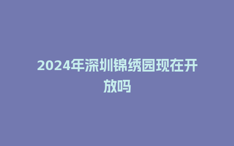 2024年深圳锦绣园现在开放吗