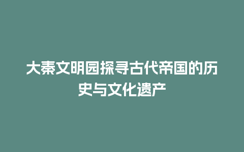 大秦文明园探寻古代帝国的历史与文化遗产