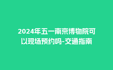 2024年五一南京博物院可以现场预约吗-交通指南