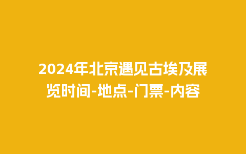 2024年北京遇见古埃及展览时间-地点-门票-内容