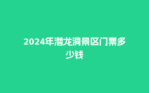 2024年潜龙洞景区门票多少钱