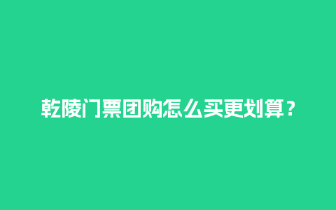 乾陵门票团购怎么买更划算？