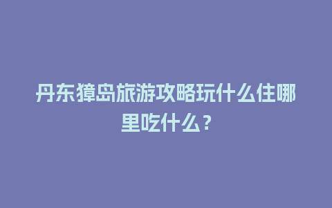 丹东獐岛旅游攻略玩什么住哪里吃什么？