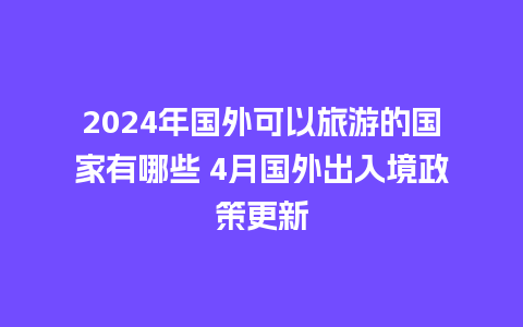 2024年国外可以旅游的国家有哪些 4月国外出入境政策更新