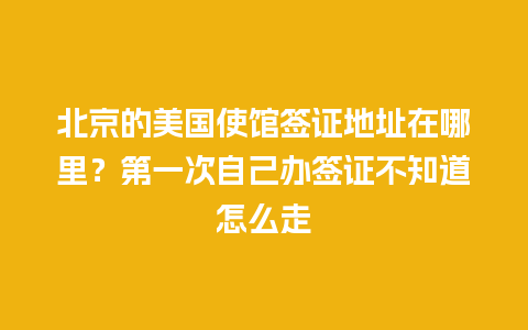 北京的美国使馆签证地址在哪里？第一次自己办签证不知道怎么走