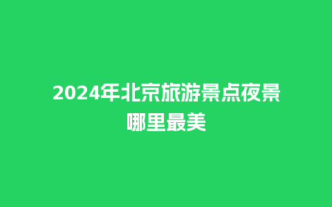 2024年北京旅游景点夜景哪里最美