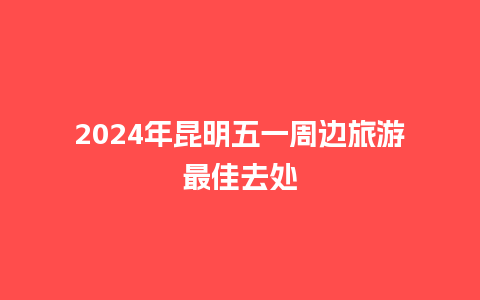 2024年昆明五一周边旅游最佳去处