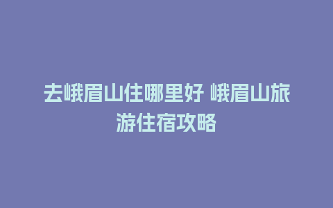 去峨眉山住哪里好 峨眉山旅游住宿攻略