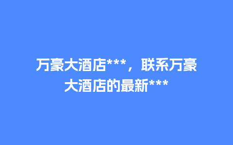 万豪大酒店***，联系万豪大酒店的最新***