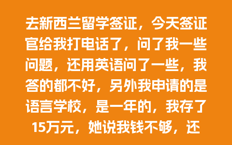 去新西兰留学签证，今天签证官给我打电话了，问了我一些问题，还用英语问了一些，我答的都不好，另外我申请的是语言学校，是一年的，我存了15万元，她说我钱不够，还说我可能不会来了，我这种情况是不是很可能被拒