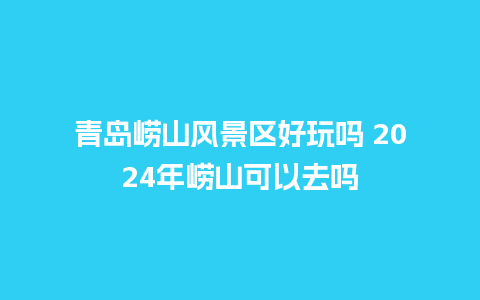 青岛崂山风景区好玩吗 2024年崂山可以去吗