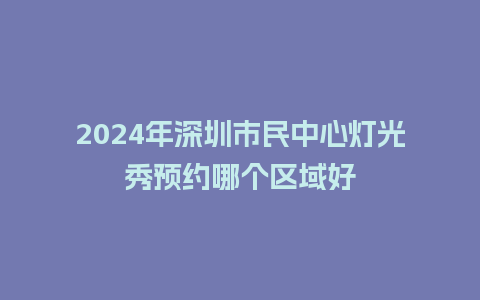 2024年深圳市民中心灯光秀预约哪个区域好